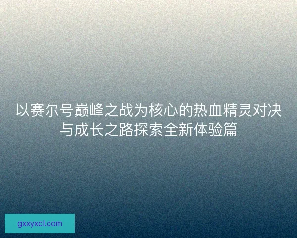 以赛尔号巅峰之战为核心的热血精灵对决与成长之路探索全新体验篇