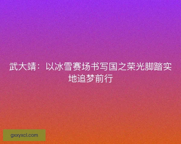 武大靖:以冰雪赛场书写国之荣光脚踏实地追梦前行 武大靖:以冰雪赛场书写国之荣光脚踏实地追梦前行
