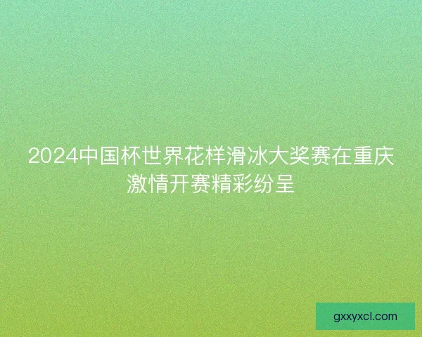 2024中国杯世界花样滑冰大奖赛在重庆激情开赛精彩纷呈 2024中国杯世界花样滑冰大奖赛在重庆激情开赛精彩纷呈