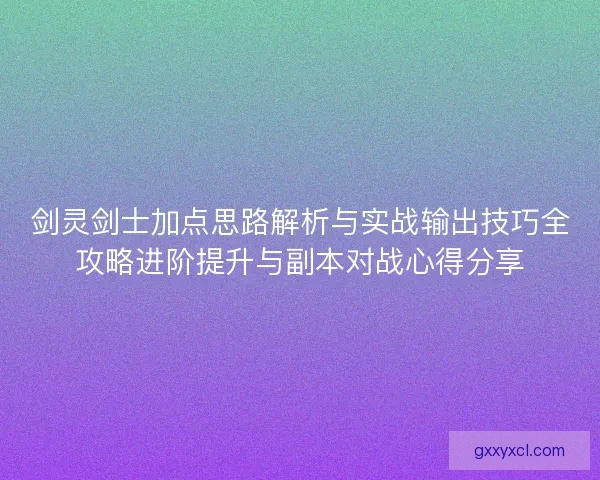剑灵剑士加点思路解析与实战输出技巧全攻略进阶提升与副本对战心得分享 剑灵剑士加点思路解析与实战输出技巧全攻略进阶提升与副本对战心得分享