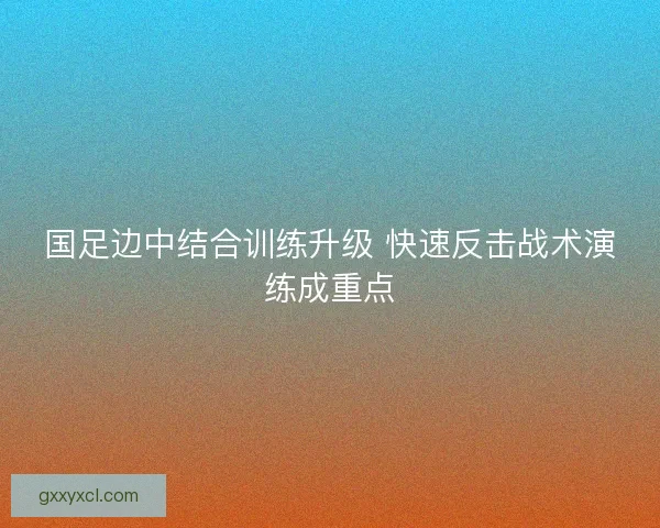 国足边中结合训练升级 快速反击战术演练成重点 国足边中结合训练升级 快速反击战术演练成重点