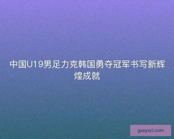 中国U19男足力克韩国勇夺冠军书写新辉煌成就 中国U19男足力克韩国勇夺冠军书写新辉煌成就
