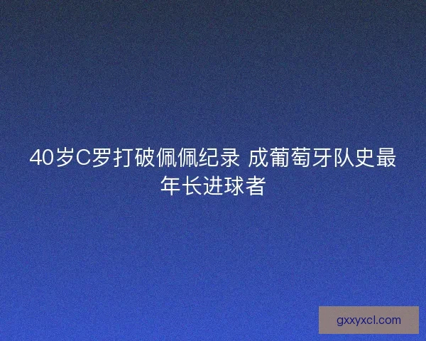 40岁C罗打破佩佩纪录 成葡萄牙队史最年长进球者 40岁C罗打破佩佩纪录 成葡萄牙队史最年长进球者
