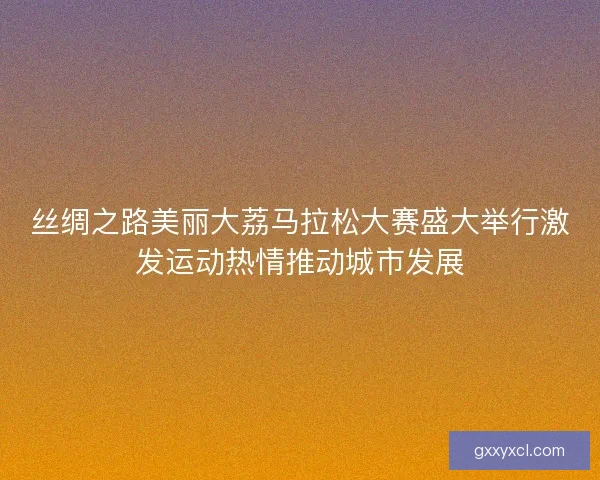 丝绸之路美丽大荔马拉松大赛盛大举行激发运动热情推动城市发展