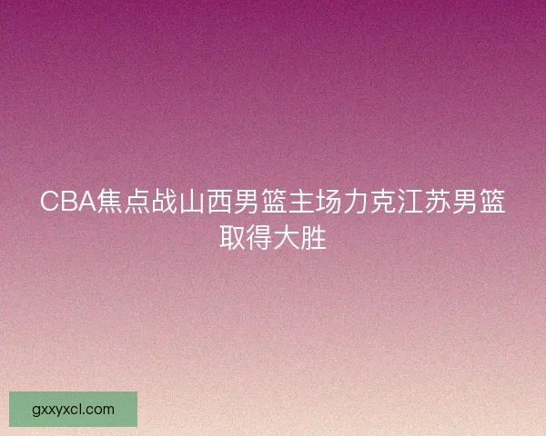 CBA焦点战山西男篮主场力克江苏男篮取得大胜 CBA焦点战山西男篮主场力克江苏男篮取得大胜