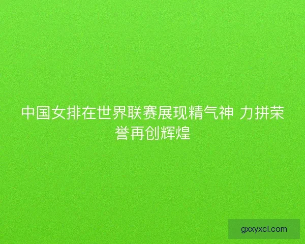 中国女排在世界联赛展现精气神 力拼荣誉再创辉煌