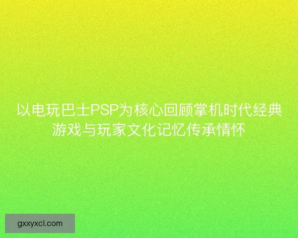 以电玩巴士PSP为核心回顾掌机时代经典游戏与玩家文化记忆传承情怀