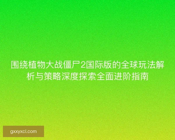 围绕植物大战僵尸2国际版的全球玩法解析与策略深度探索全面进阶指南