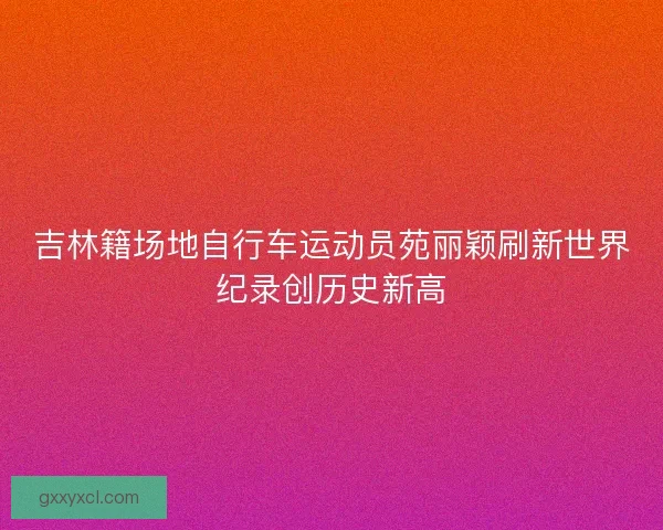吉林籍场地自行车运动员苑丽颖刷新世界纪录创历史新高 吉林籍场地自行车运动员苑丽颖刷新世界纪录创历史新高